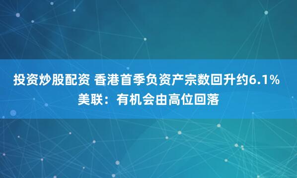 投资炒股配资 香港首季负资产宗数回升约6.1% 美联：有机会由高位回落