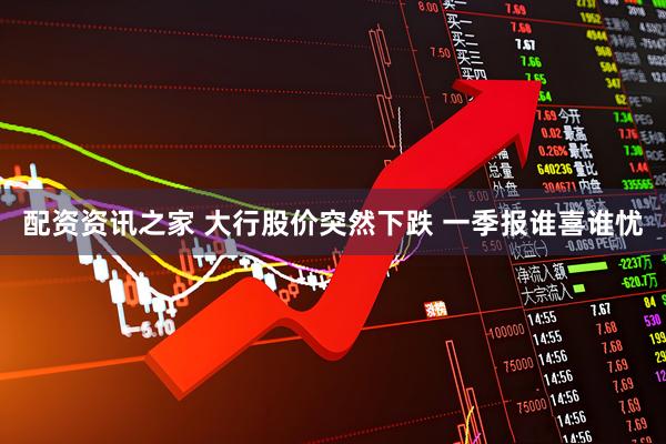 配资资讯之家 大行股价突然下跌 一季报谁喜谁忧