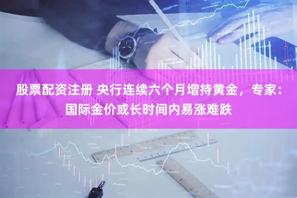 股票配资注册 央行连续六个月增持黄金，专家：国际金价或长时间内易涨难跌