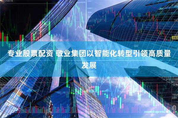 专业股票配资 敬业集团以智能化转型引领高质量发展
