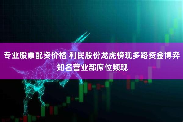 专业股票配资价格 利民股份龙虎榜现多路资金博弈 知名营业部席位频现