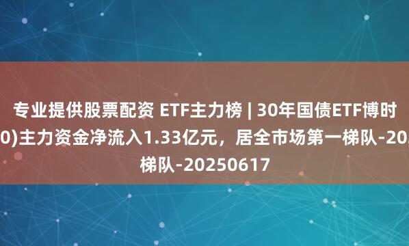 专业提供股票配资 ETF主力榜 | 30年国债ETF博时(511130)主力资金净流入1.33亿元，居全市场第一梯队-20250617