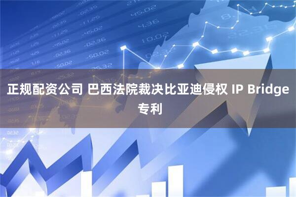 正规配资公司 巴西法院裁决比亚迪侵权 IP Bridge 专利