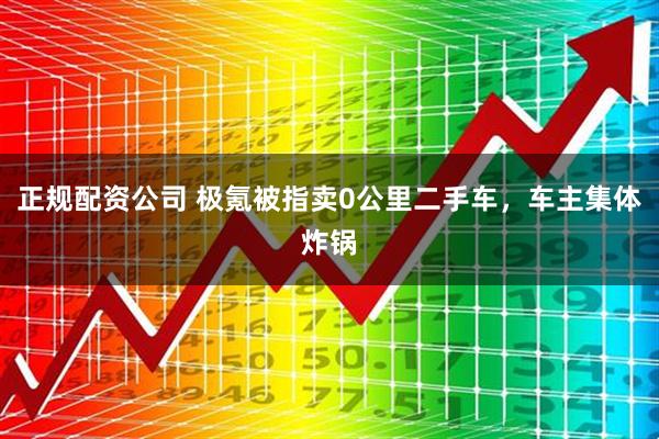 正规配资公司 极氪被指卖0公里二手车，车主集体炸锅