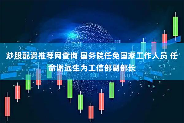 炒股配资推荐网查询 国务院任免国家工作人员 任命谢远生为工信部副部长