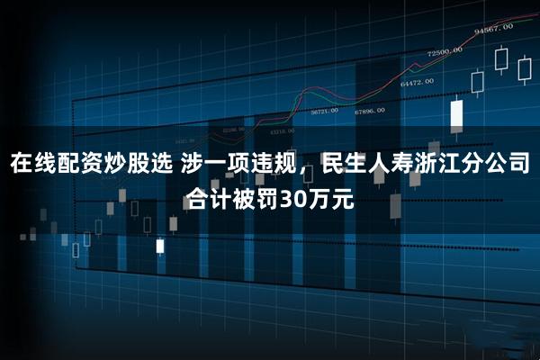 在线配资炒股选 涉一项违规，民生人寿浙江分公司合计被罚30万元
