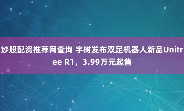 炒股配资推荐网查询 宇树发布双足机器人新品Unitree R1，3.99万元起售