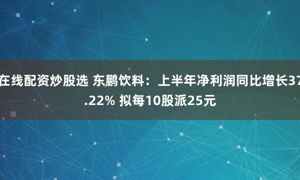 在线配资炒股选 东鹏饮料：上半年净利润同比增长37.22% 拟每10股派25元