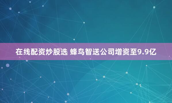 在线配资炒股选 蜂鸟智送公司增资至9.9亿