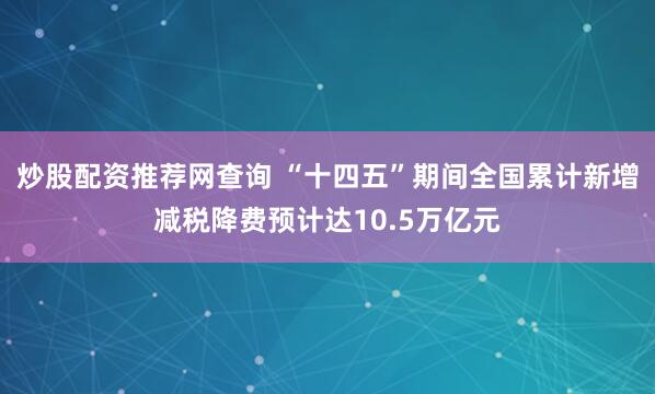 炒股配资推荐网查询 “十四五”期间全国累计新增减税降费预计达10.5万亿元