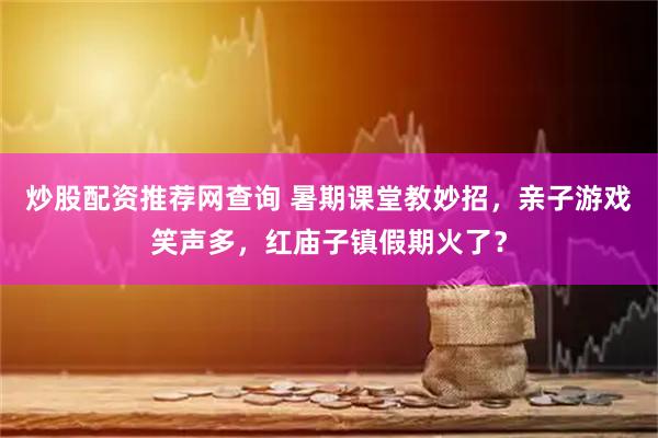 炒股配资推荐网查询 暑期课堂教妙招，亲子游戏笑声多，红庙子镇假期火了？