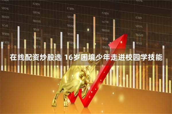 在线配资炒股选 16岁困境少年走进校园学技能