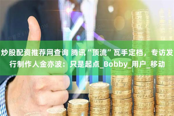 炒股配资推荐网查询 腾讯“顶流”瓦手定档，专访发行制作人金亦波：只是起点_Bobby_用户_移动