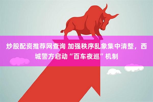 炒股配资推荐网查询 加强秩序乱象集中清整，西城警方启动“百车夜巡”机制