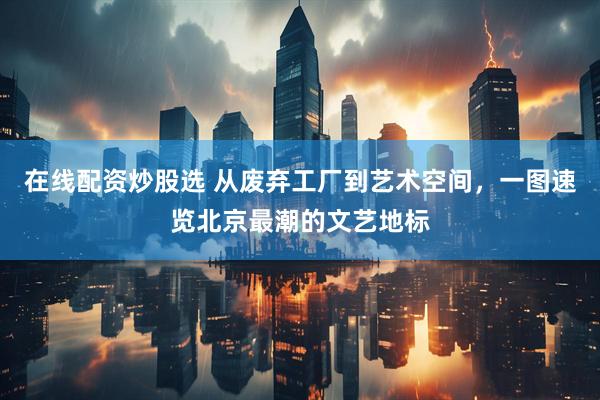在线配资炒股选 从废弃工厂到艺术空间，一图速览北京最潮的文艺地标