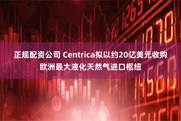 正规配资公司 Centrica拟以约20亿美元收购欧洲最大液化天然气进口枢纽