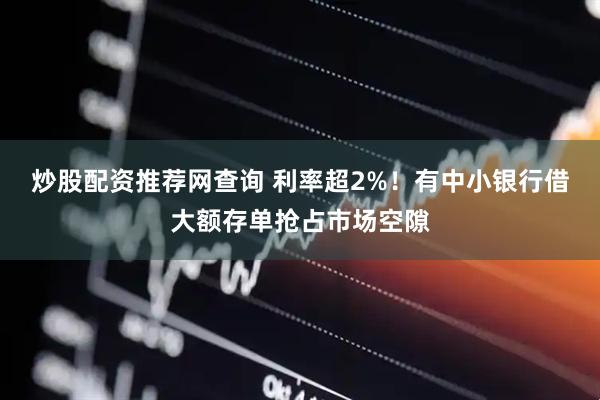 炒股配资推荐网查询 利率超2%！有中小银行借大额存单抢占市场空隙