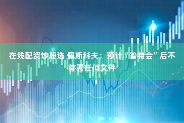 在线配资炒股选 佩斯科夫：预计“普特会”后不签署任何文件