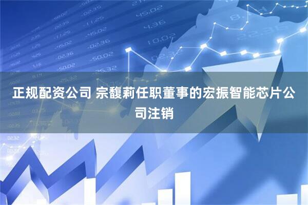 正规配资公司 宗馥莉任职董事的宏振智能芯片公司注销