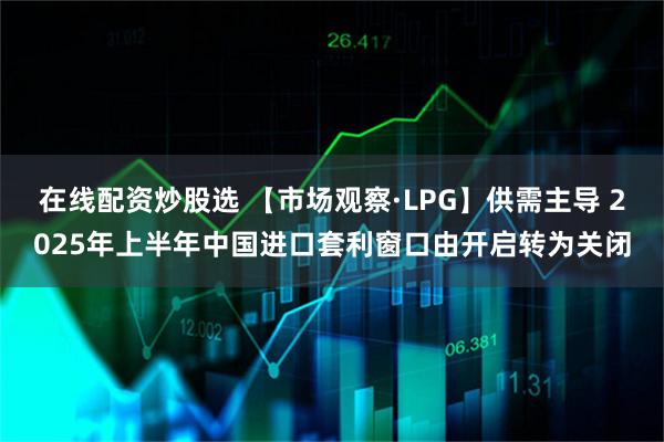 在线配资炒股选 【市场观察·LPG】供需主导 2025年上半年中国进口套利窗口由开启转为关闭