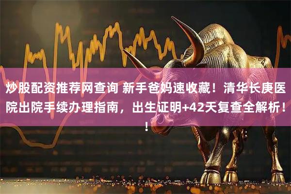 炒股配资推荐网查询 新手爸妈速收藏！清华长庚医院出院手续办理指南，出生证明+42天复查全解析！