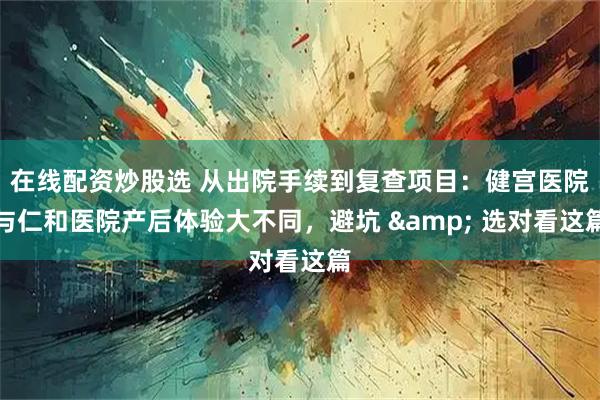 在线配资炒股选 从出院手续到复查项目：健宫医院与仁和医院产后体验大不同，避坑 & 选对看这篇