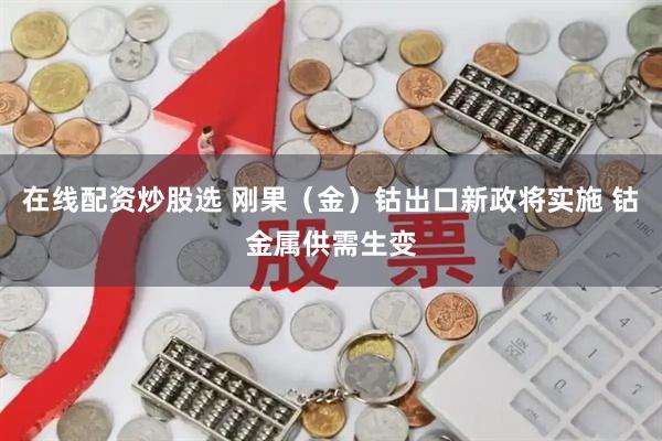 在线配资炒股选 刚果（金）钴出口新政将实施 钴金属供需生变