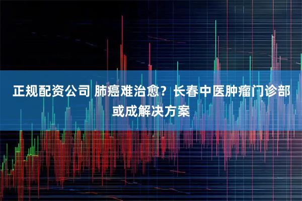 正规配资公司 肺癌难治愈?长春中医肿瘤门诊部或成解决方案
