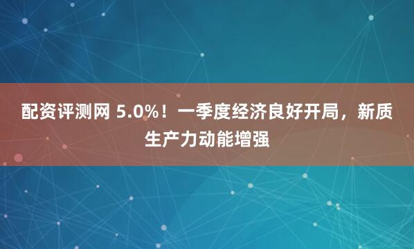 配资评测网 5.0%！一季度经济良好开局，新质生产力动能增强