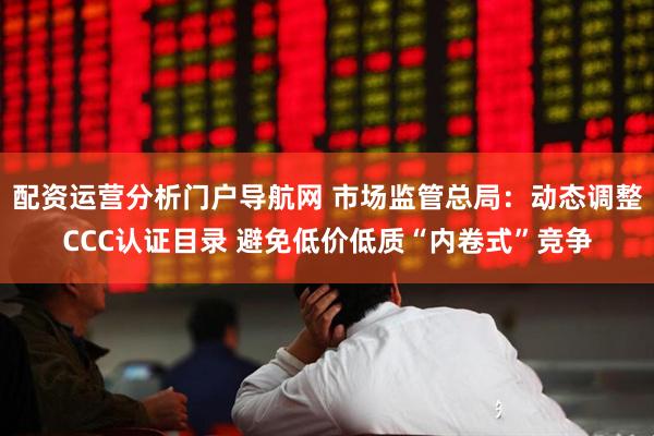 配资运营分析门户导航网 市场监管总局：动态调整CCC认证目录 避免低价低质“内卷式”竞争