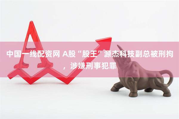 中国一线配资网 A股“股王”源杰科技副总被刑拘，涉嫌刑事犯罪