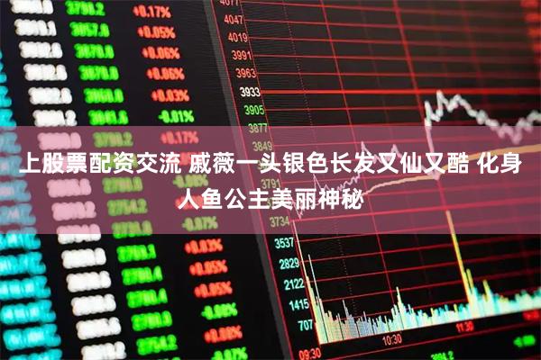 上股票配资交流 戚薇一头银色长发又仙又酷 化身人鱼公主美丽神秘