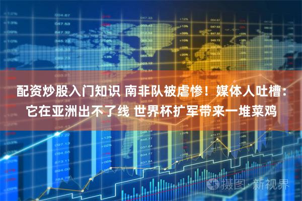 配资炒股入门知识 南非队被虐惨！媒体人吐槽：它在亚洲出不了线 世界杯扩军带来一堆菜鸡