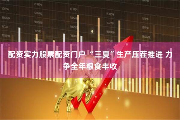 配资实力股票配资门户 “三夏”生产压茬推进 力争全年粮食丰收