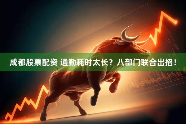 成都股票配资 通勤耗时太长？八部门联合出招！