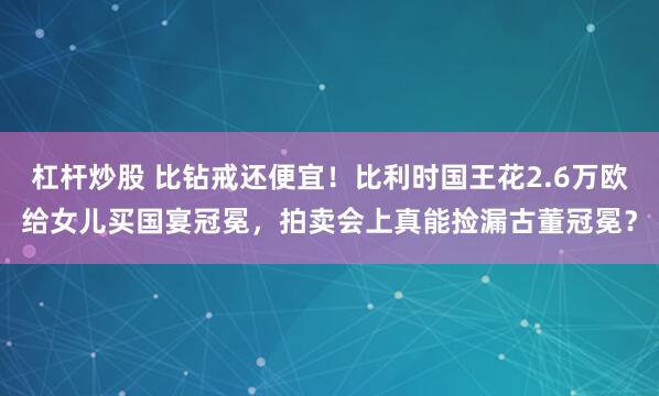 杠杆炒股 比钻戒还便宜！比利时国王花2.6万欧给女儿买国宴冠冕，拍卖会上真能捡漏古董冠冕？