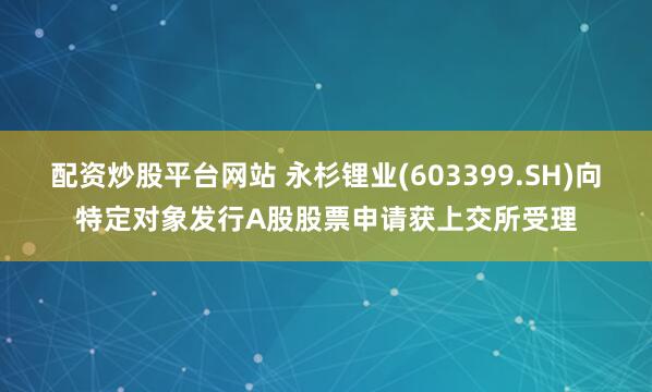 配资炒股平台网站 永杉锂业(603399.SH)向特定对象发行A股股票申请获上交所受理