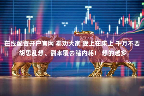 在线配资开户官网 奉劝大家 晚上在床上 千万不要 胡思乱想、翻来覆去瞎内耗！ 想的越多