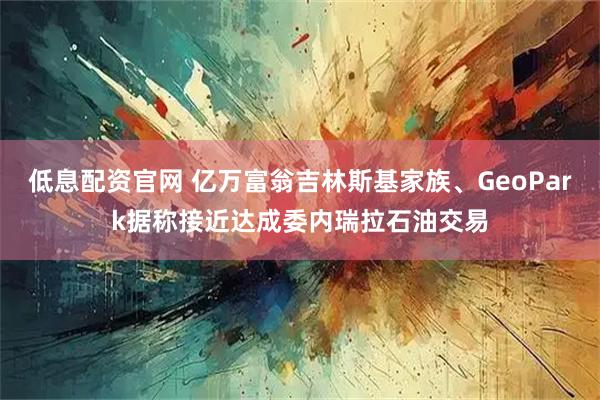 低息配资官网 亿万富翁吉林斯基家族、GeoPark据称接近达成委内瑞拉石油交易