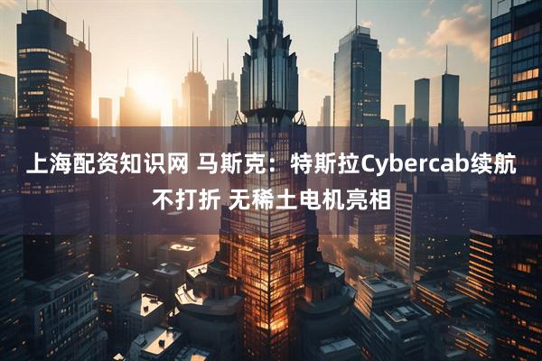 上海配资知识网 马斯克：特斯拉Cybercab续航不打折 无稀土电机亮相