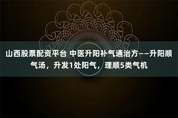 山西股票配资平台 中医升阳补气通治方——升阳顺气汤，升发1处阳气，理顺5类气机