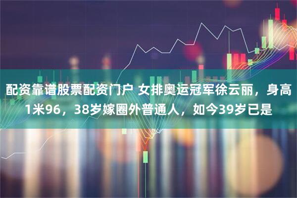 配资靠谱股票配资门户 女排奥运冠军徐云丽，身高1米96，38岁嫁圈外普通人，如今39岁已是